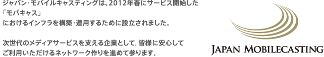 ジャパン・モバイルキャスティングは、2012年春にサービス開始した「モバキャス」におけるインフラを構築・運用するために設立されました。次世代のメディアサービスを支える企業として、皆様に安心してご利用いただけるネットワーク作りを進めて参ります。